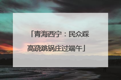 青海西宁：民众踩高跷跳锅庄过端午
