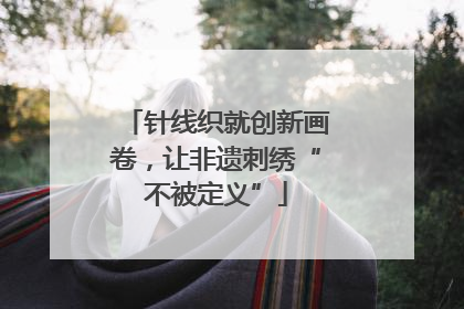 针线织就创新画卷，让非遗刺绣“不被定义”