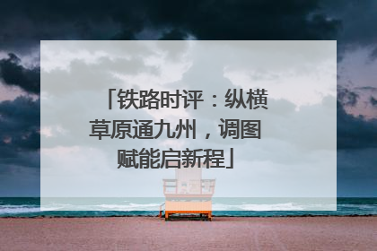 铁路时评：纵横草原通九州，调图赋能启新程
