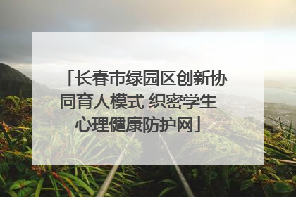 长春市绿园区创新协同育人模式 织密学生心理健康防护网