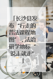 长沙县发布“行走的普法课程地图”，法治研学地标“说走就走”