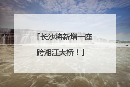 长沙将新增一座跨湘江大桥！