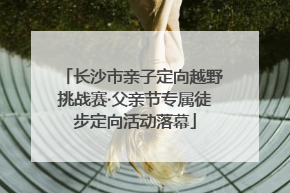 长沙市亲子定向越野挑战赛·父亲节专属徒步定向活动落幕