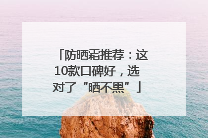防晒霜推荐：这10款口碑好，选对了“晒不黑”