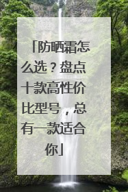 防晒霜怎么选？盘点十款高性价比型号，总有一款适合你