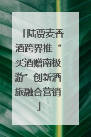 陆贾麦香酒跨界推“买酒赠南极游”创新酒旅融合营销