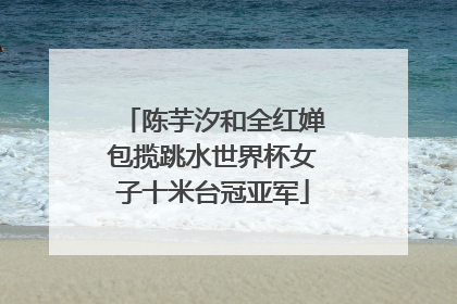 陈芋汐和全红婵包揽跳水世界杯女子十米台冠亚军