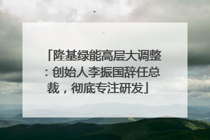 隆基绿能高层大调整：创始人李振国辞任总裁，彻底专注研发