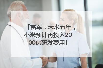雷军：未来五年，小米预计再投入2000亿研发费用
