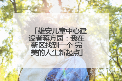 雄安儿童中心建设者蒋方园：我在新区找到一个 完美的人生新起点