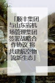 顺丰集团与山东省机场管理集团签署战略合作协议 将共建航空物流新生态