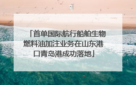 首单国际航行船舶生物燃料油加注业务在山东港口青岛港成功落地