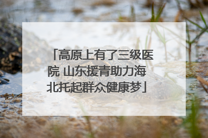 高原上有了三级医院 山东援青助力海北托起群众健康梦