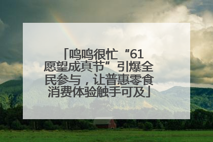 鸣鸣很忙“61 愿望成真节”引爆全民参与，让普惠零食消费体验触手可及