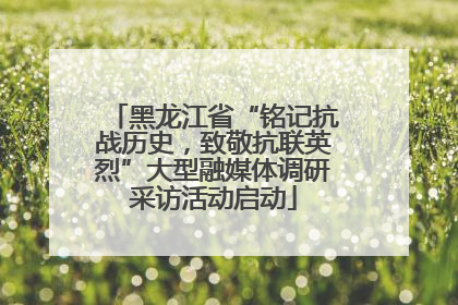 黑龙江省“铭记抗战历史，致敬抗联英烈”大型融媒体调研采访活动启动