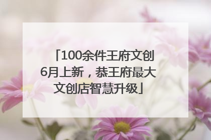100余件王府文创6月上新，恭王府最大文创店智慧升级