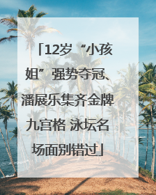 12岁“小孩姐”强势夺冠、潘展乐集齐金牌九宫格 泳坛名场面别错过