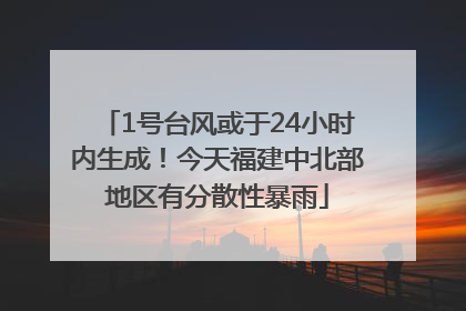 1号台风或于24小时内生成！今天福建中北部地区有分散性暴雨