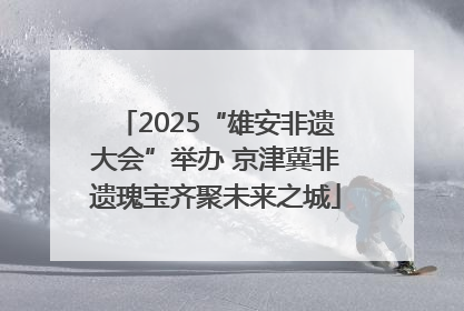 2025“雄安非遗大会”举办 京津冀非遗瑰宝齐聚未来之城