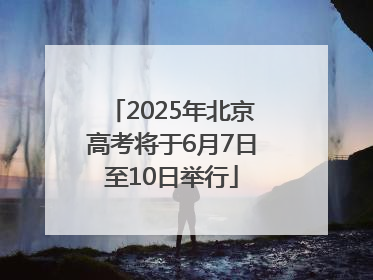 2025年北京高考将于6月7日至10日举行