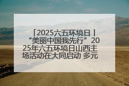 2025六五环境日丨“美丽中国我先行”2025年六五环境日山西主场活动在大同启动 多元形式绘就生态画卷