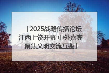 2025战略传播论坛江西上饶开幕 中外嘉宾聚焦文明交流互鉴
