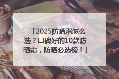 2025防晒霜怎么选？口碑好的10款防晒霜，防晒必选榜！
