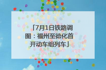 7月1日铁路调图：福州至德化首开动车组列车