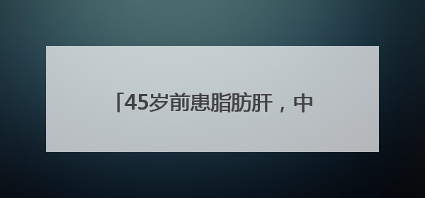 45岁前患脂肪肝，中老年患癌风险增52%？首都医科大研究敲警钟