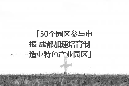 50个园区参与申报 成都加速培育制造业特色产业园区