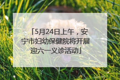 5月24日上午，安宁市妇幼保健院将开展迎六一义诊活动