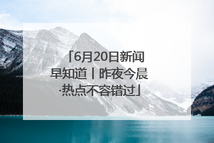 6月20日新闻早知道丨昨夜今晨·热点不容错过