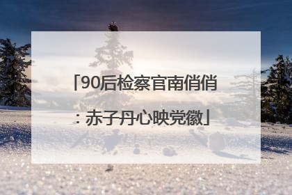 90后检察官南俏俏：赤子丹心映党徽