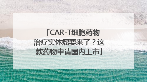 CAR-T细胞药物治疗实体瘤要来了？这款药物申请国内上市