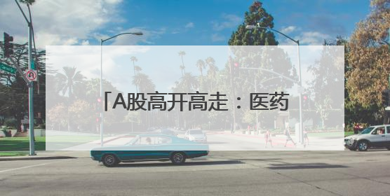 A股高开高走：医药生物板块领涨，两市成交近1.3万亿元，4120股收涨